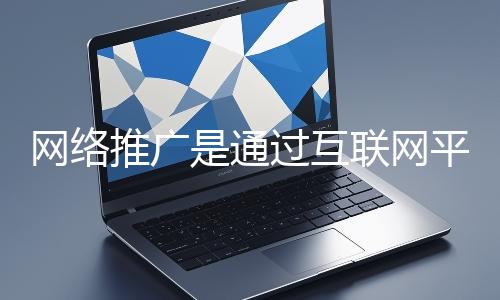 網絡推廣是通過互聯網平臺與技術手段提升品牌知名度、吸引目標用戶并推動業務增長的營銷方式